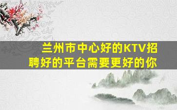 兰州市中心好的KTV招聘好的平台需要更好的你
